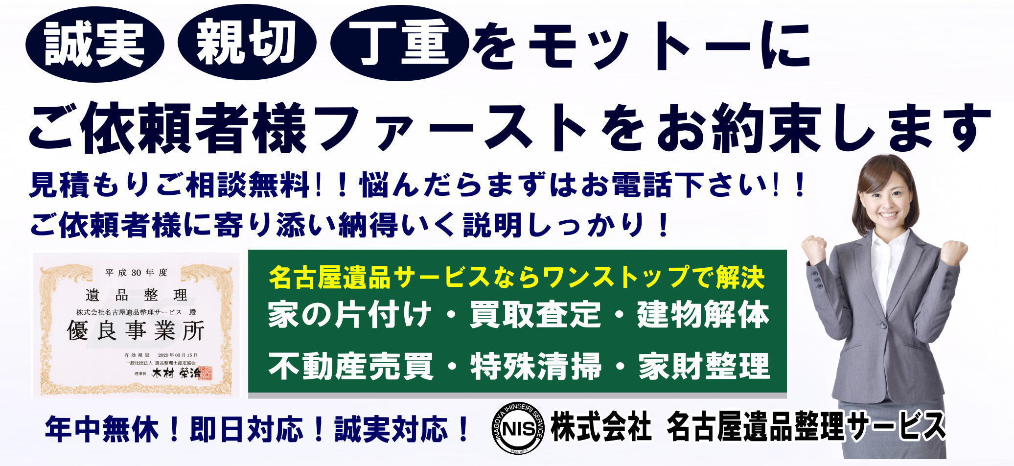 誠実 親切 丁重をモットーにご依頼者様ファーストをお約束します 見積もりご相談無料!!悩んだらまずはお電話下さい!!ご依頼者様に寄り添い納得いく説明しかっり!名古屋遺品サービスならワンストップで解決 家の片付け・買取査定・建物解体 不動産売買・特殊清掃・家財整理 遺品整理 株式会社名古屋遺品サービス殿 優良事業所 年中無休!即日対応!誠実対応! 株式会社名古屋遺品サービス