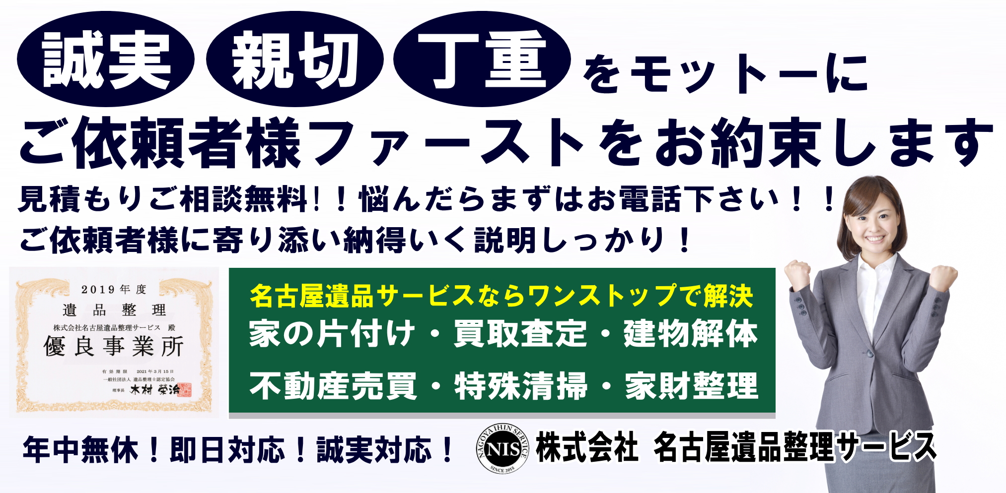 誠実 親切 丁重をモットーにご依頼者様ファーストをお約束します 見積もりご相談無料!!悩んだらまずはお電話下さい!!ご依頼者様に寄り添い納得いく説明しかっり!名古屋遺品サービスならワンストップで解決 家の片付け・買取査定・建物解体 不動産売買・特殊清掃・家財整理 遺品整理 株式会社名古屋遺品サービス殿 優良事業所 年中無休!即日対応!誠実対応! 株式会社名古屋遺品サービス